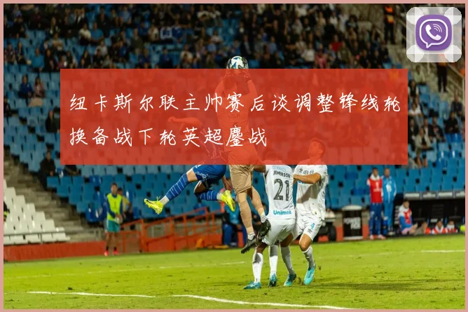 纽卡斯尔联主帅赛后谈调整锋线轮换备战下轮英超鏖战