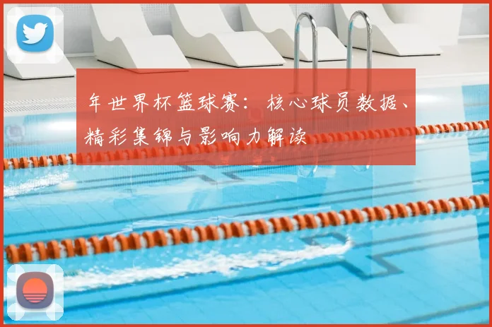 年世界杯篮球赛:核心球员数据、精彩集锦与影响力解读