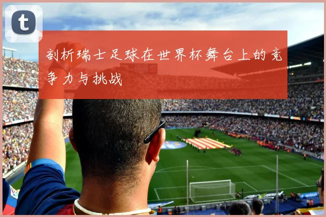 剖析瑞士足球在世界杯舞台上的竞争力与挑战