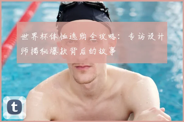世界杯体恤选购全攻略:专访设计师揭秘爆款背后的故事