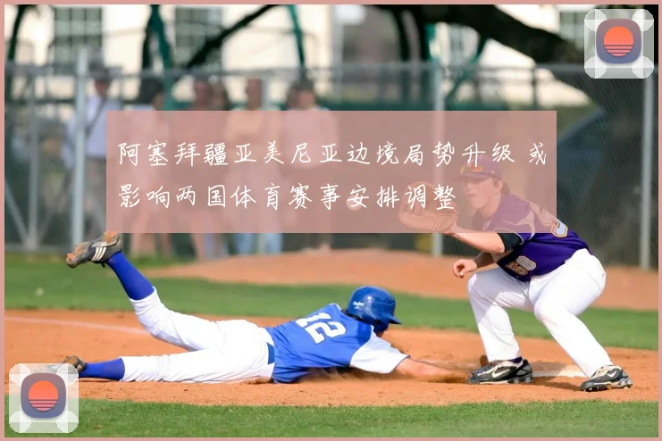 阿塞拜疆亚美尼亚边境局势升级 或影响两国体育赛事安排调整