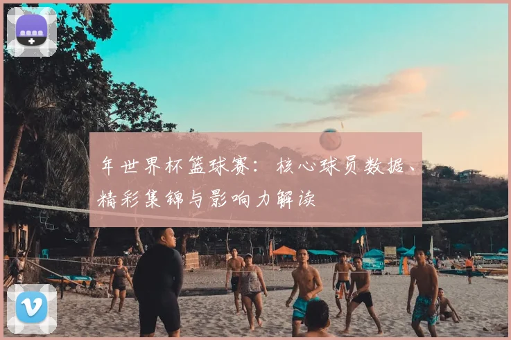 年世界杯篮球赛：核心球员数据、精彩集锦与影响力解读