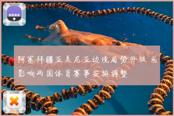 阿塞拜疆亚美尼亚边境局势升级 或影响两国体育赛事安排调整