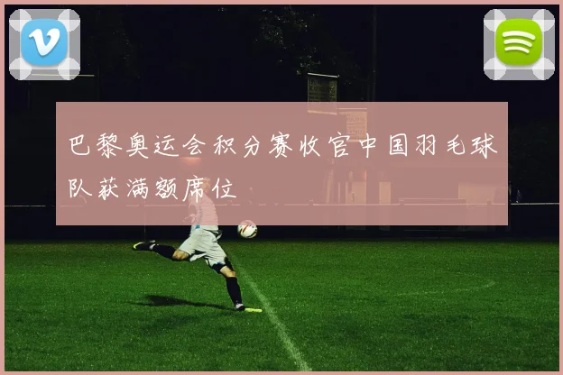 巴黎奥运会积分赛收官中国羽毛球队获满额席位