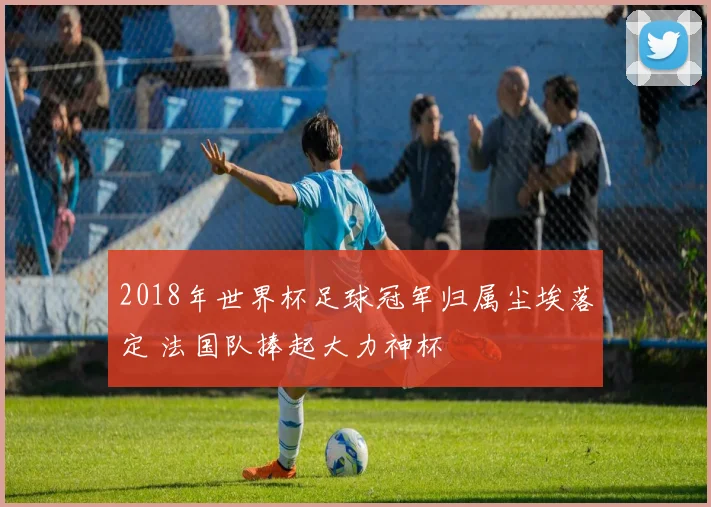 2018年世界杯足球冠军归属尘埃落定 法国队捧起大力神杯