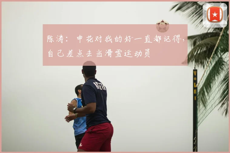 陈涛：申花对我的好一直都记得，自己差点去当滑雪运动员