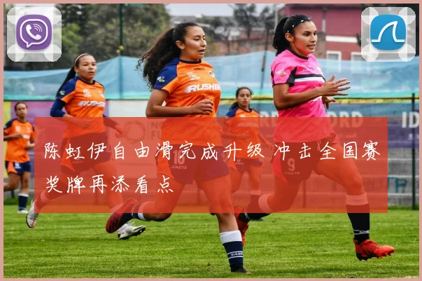 陈虹伊自由滑完成升级 冲击全国赛奖牌再添看点