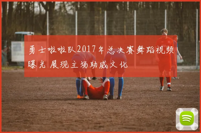 勇士啦啦队2017年总决赛舞蹈视频曝光 展现主场助威文化