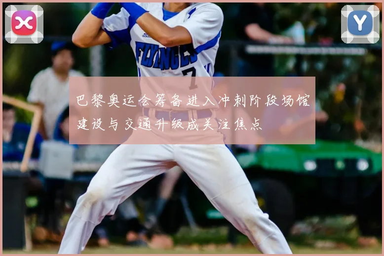 巴黎奥运会筹备进入冲刺阶段场馆建设与交通升级成关注焦点