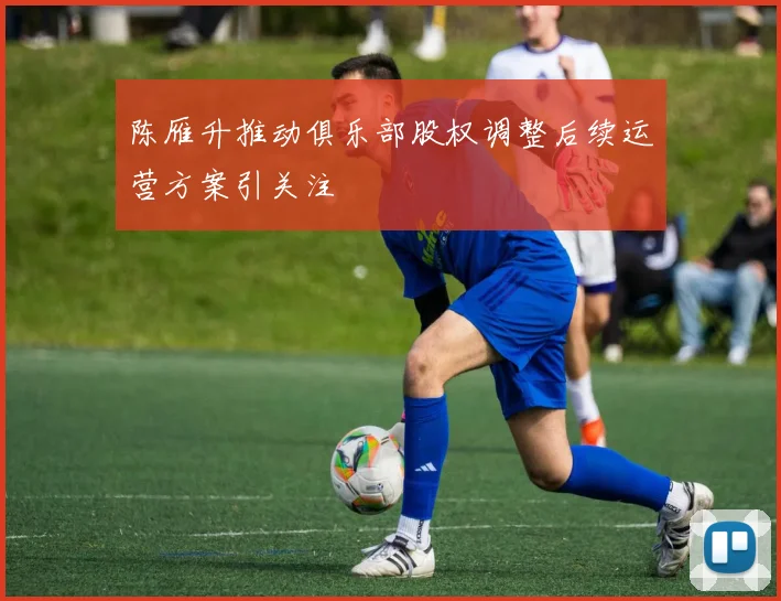 陈雁升推动俱乐部股权调整后续运营方案引关注