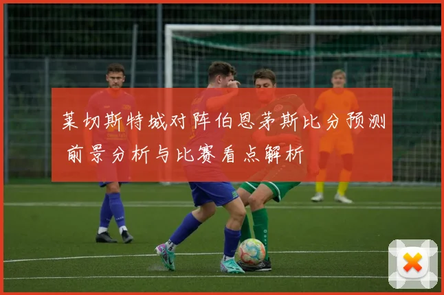 莱切斯特城对阵伯恩茅斯比分预测 前景分析与比赛看点解析