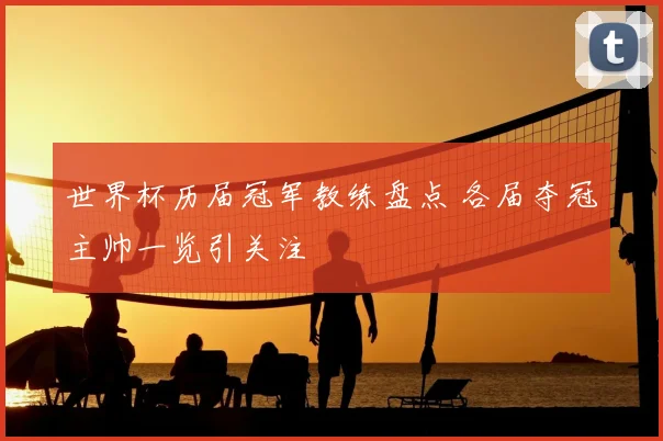 世界杯历届冠军教练盘点 各届夺冠主帅一览引关注
