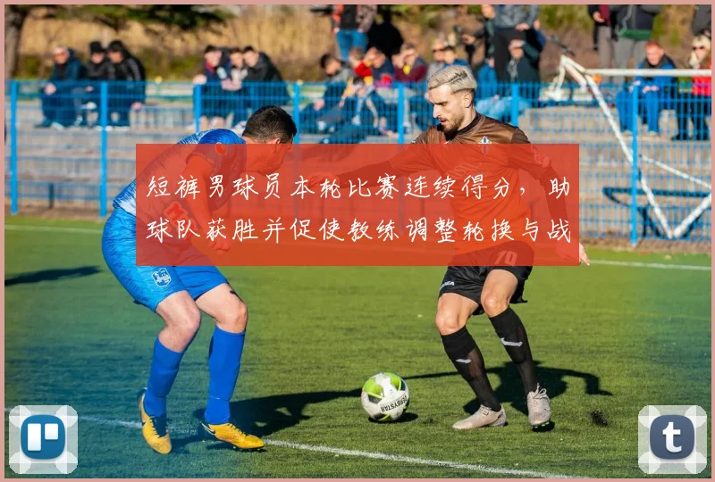 短裤男球员本轮比赛连续得分，助球队获胜并促使教练调整轮换与战术