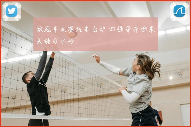 欧冠半决赛结果出炉 四强争夺迎来关键分水岭