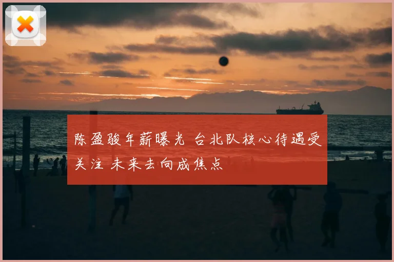陈盈骏年薪曝光 台北队核心待遇受关注 未来去向成焦点
