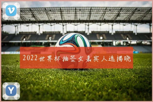 2022世界杯抽签女嘉宾人选揭晓