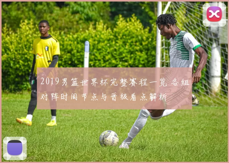 2019男篮世界杯完整赛程一览 各组对阵时间节点与晋级看点解析