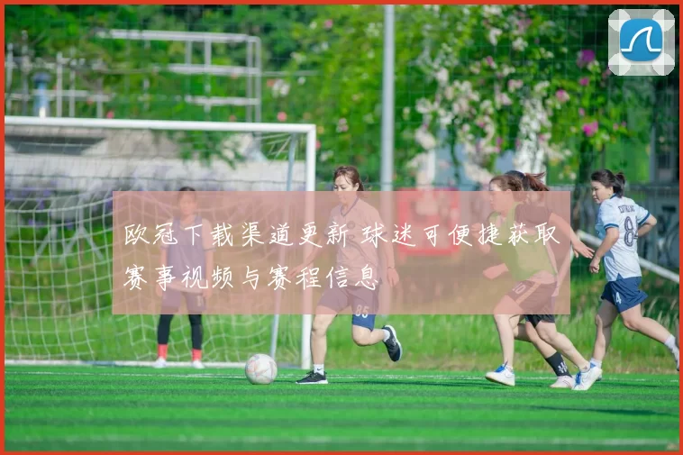欧冠下载渠道更新 球迷可便捷获取赛事视频与赛程信息