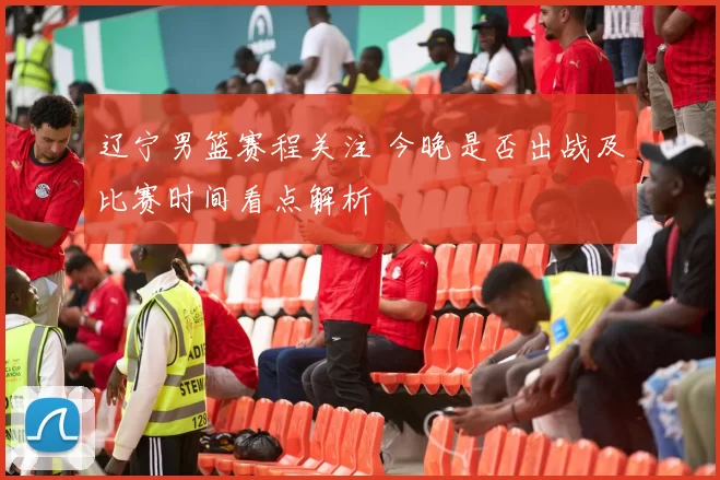 辽宁男篮赛程关注 今晚是否出战及比赛时间看点解析