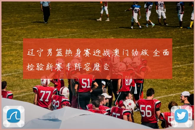 辽宁男篮热身赛迎战澳门劲旅 全面检验新赛季阵容磨合