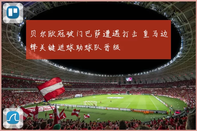 贝尔欧冠破门巴萨遭遇打击 皇马边锋关键进球助球队晋级