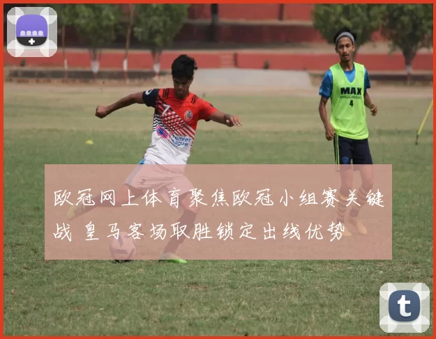 欧冠网上体育聚焦欧冠小组赛关键战 皇马客场取胜锁定出线优势