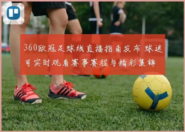 360欧冠足球线直播指南发布 球迷可实时观看赛事赛程与精彩集锦