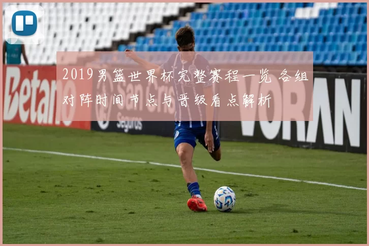 2019男篮世界杯完整赛程一览 各组对阵时间节点与晋级看点解析