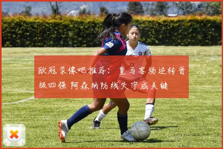 欧冠录像吧推荐:皇马客场逆转晋级四强 阿森纳防线失守成关键