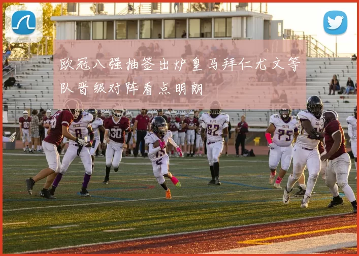 欧冠八强抽签出炉皇马拜仁尤文等队晋级对阵看点明朗