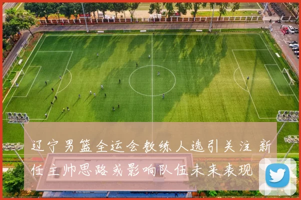 辽宁男篮全运会教练人选引关注 新任主帅思路或影响队伍未来表现