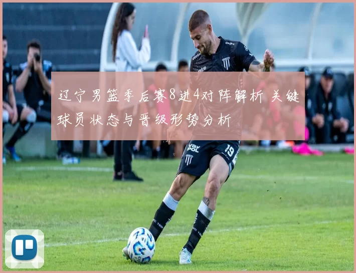 辽宁男篮季后赛8进4对阵解析 关键球员状态与晋级形势分析