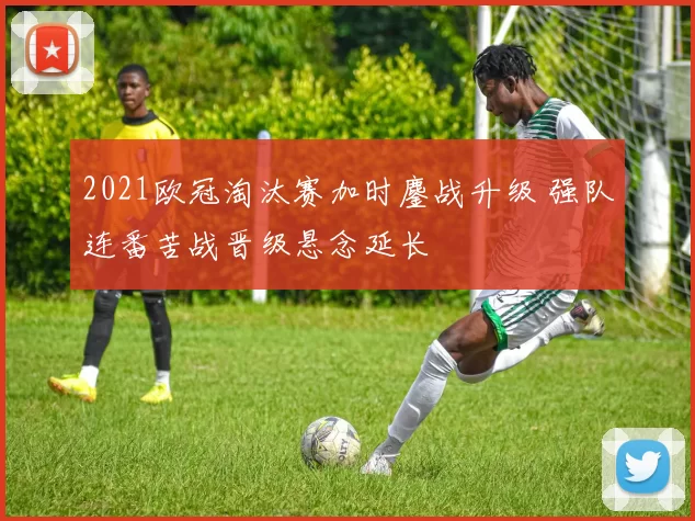 2021欧冠淘汰赛加时鏖战升级 强队连番苦战晋级悬念延长