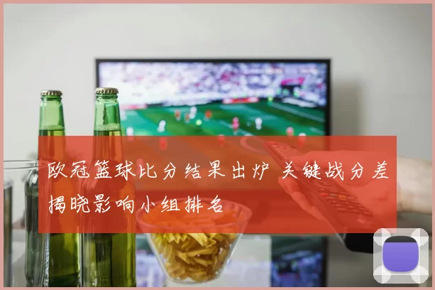 欧冠篮球比分结果出炉 关键战分差揭晓影响小组排名