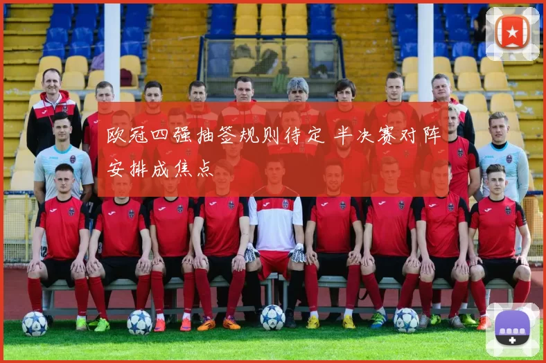 欧冠四强抽签规则待定 半决赛对阵安排成焦点