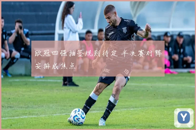 欧冠四强抽签规则待定 半决赛对阵安排成焦点