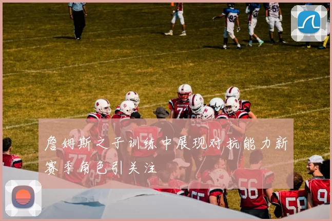 詹姆斯之子训练中展现对抗能力新赛季角色引关注