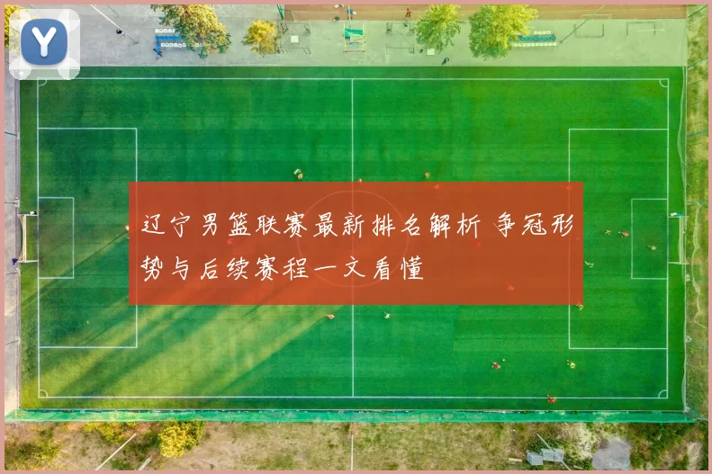 辽宁男篮联赛最新排名解析 争冠形势与后续赛程一文看懂