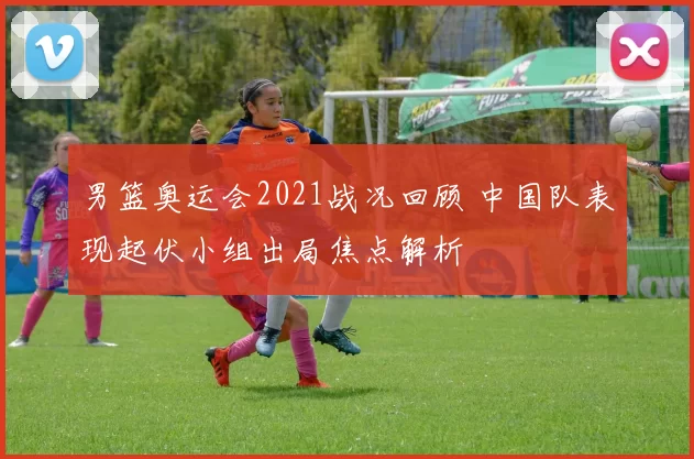 男篮奥运会2021战况回顾 中国队表现起伏小组出局焦点解析