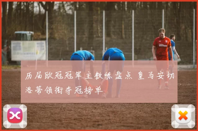 历届欧冠冠军主教练盘点 皇马安切洛蒂领衔夺冠榜单