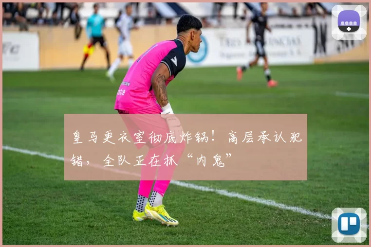 皇马更衣室彻底炸锅！高层承认犯错，全队正在抓“内鬼”