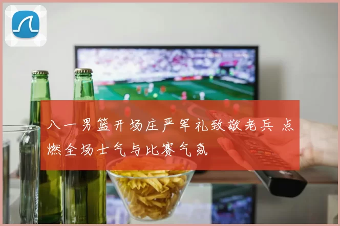 八一男篮开场庄严军礼致敬老兵 点燃全场士气与比赛气氛