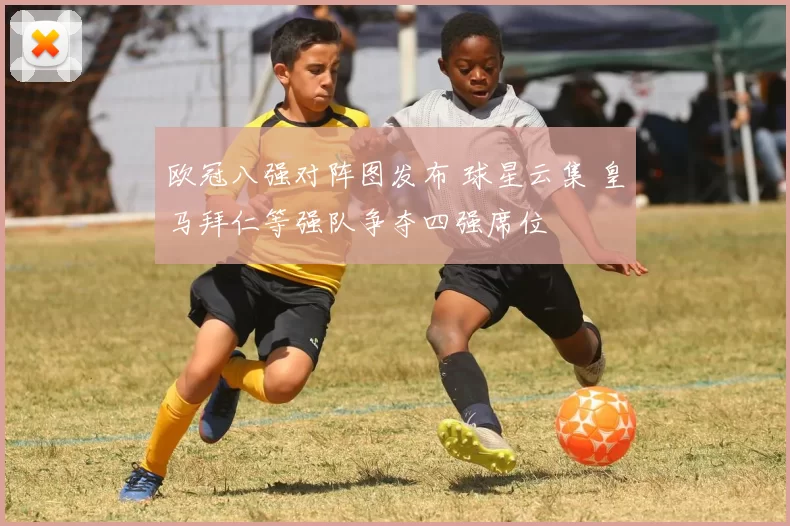 欧冠八强对阵图发布 球星云集 皇马拜仁等强队争夺四强席位