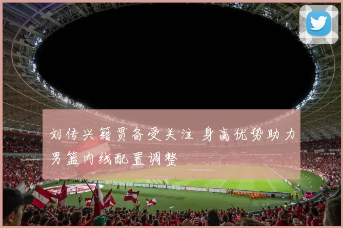 刘传兴籍贯备受关注 身高优势助力男篮内线配置调整