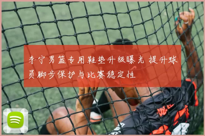 李宁男篮专用鞋垫升级曝光 提升球员脚步保护与比赛稳定性