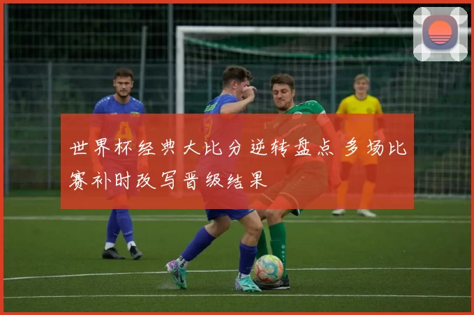 世界杯经典大比分逆转盘点 多场比赛补时改写晋级结果