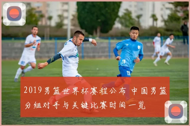 2019男篮世界杯赛程公布 中国男篮分组对手与关键比赛时间一览