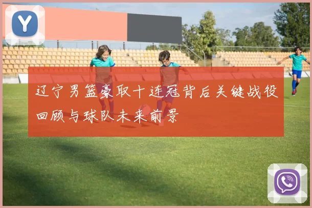 辽宁男篮豪取十连冠背后关键战役回顾与球队未来前景