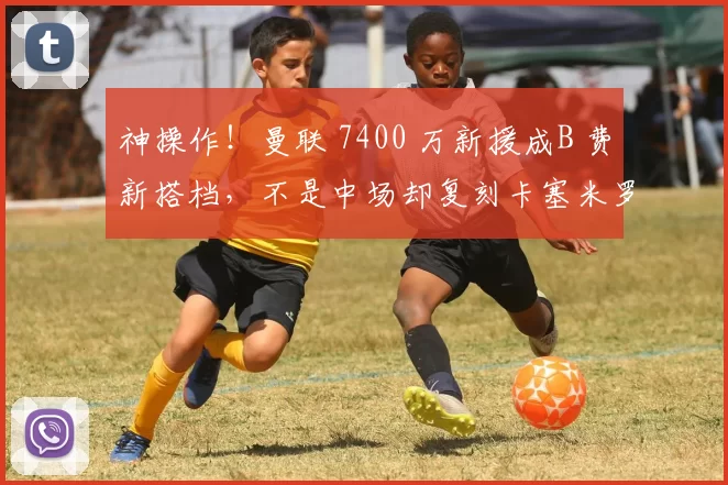 神操作！曼联 7400 万新援成B 费新搭档，不是中场却复刻卡塞米罗