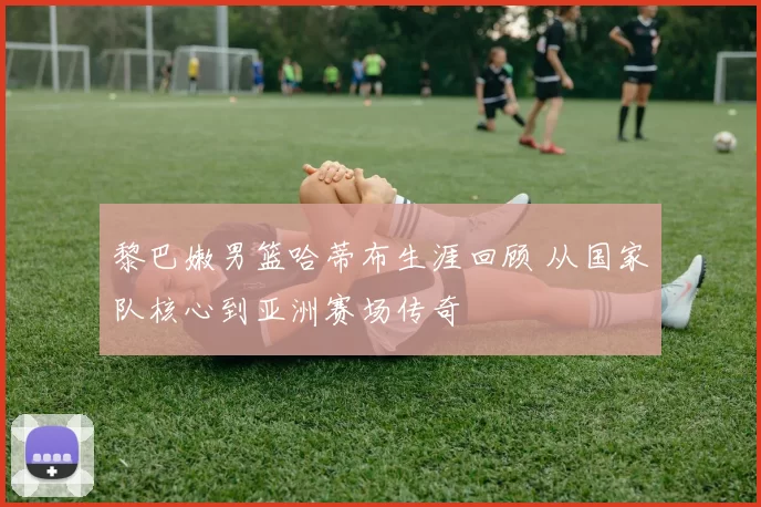 黎巴嫩男篮哈蒂布生涯回顾 从国家队核心到亚洲赛场传奇